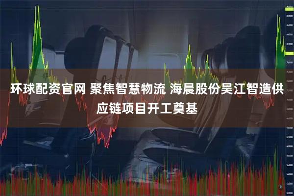 环球配资官网 聚焦智慧物流 海晨股份吴江智造供应链项目开工奠基