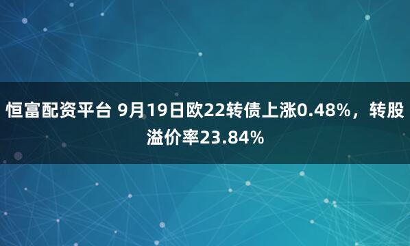 恒富配资平台 9月19日欧22转债上涨0.48%，转股溢价率23.84%
