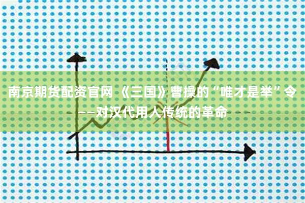 南京期货配资官网 《三国》曹操的“唯才是举”令——对汉代用人传统的革命