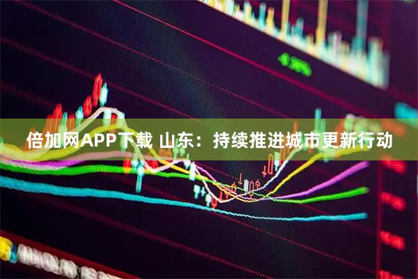 倍加网APP下载 山东：持续推进城市更新行动