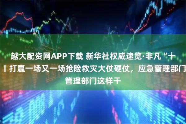 越大配资网APP下载 新华社权威速览·非凡“十四五” 丨打赢一场又一场抢险救灾大仗硬仗，应急管理部门这样干