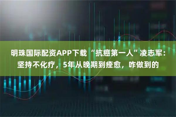 明珠国际配资APP下载 “抗癌第一人”凌志军：坚持不化疗，5年从晚期到痊愈，咋做到的