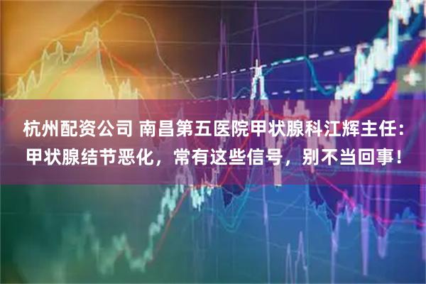 杭州配资公司 南昌第五医院甲状腺科江辉主任：甲状腺结节恶化，常有这些信号，别不当回事！