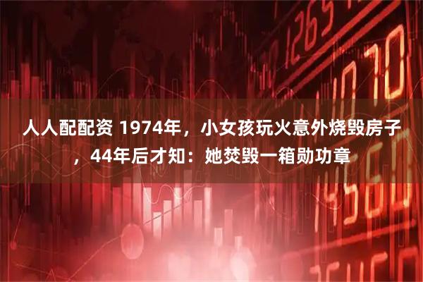 人人配配资 1974年，小女孩玩火意外烧毁房子，44年后才知：她焚毁一箱勋功章