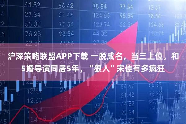 沪深策略联盟APP下载 一脱成名，当三上位，和5婚导演同居5年，“狠人”宋佳有多疯狂