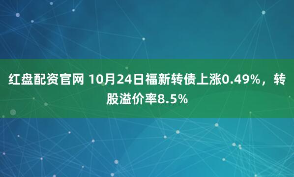 红盘配资官网 10月24日福新转债上涨0.49%，转股溢价率8.5%