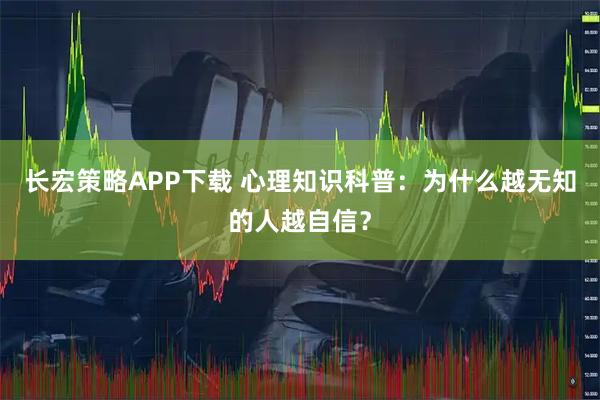 长宏策略APP下载 心理知识科普：为什么越无知的人越自信？