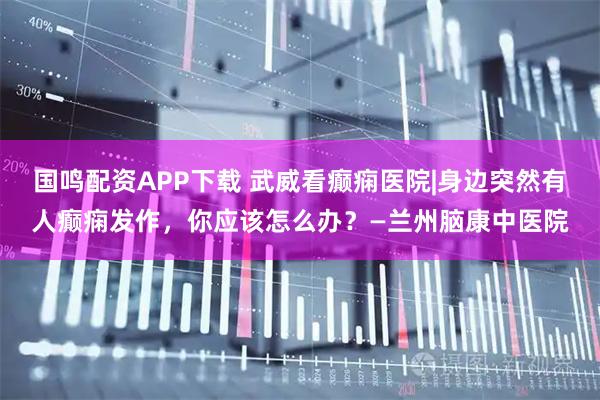 国鸣配资APP下载 武威看癫痫医院|身边突然有人癫痫发作，你应该怎么办？—兰州脑康中医院