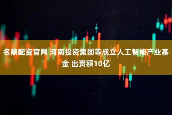 名鼎配资官网 河南投资集团等成立人工智能产业基金 出资额10亿