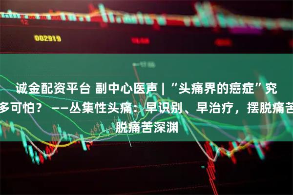 诚金配资平台 副中心医声 | “头痛界的癌症”究竟有多可怕？ ——丛集性头痛：早识别、早治疗，摆脱痛苦深渊