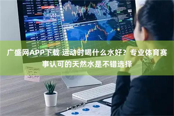 广盛网APP下载 运动时喝什么水好?专业体育赛事认可的天然水是不错选择