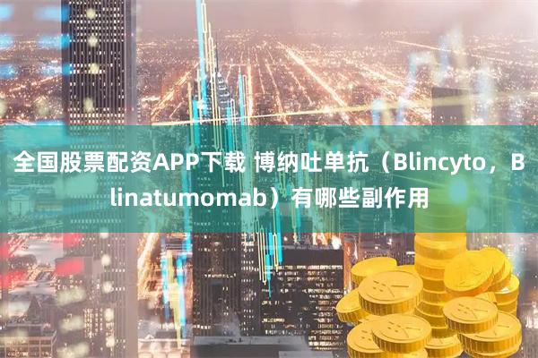 全国股票配资APP下载 博纳吐单抗（Blincyto，Blinatumomab）有哪些副作用