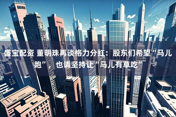 盛宝配资 董明珠再谈格力分红：股东们希望“马儿跑”，也请坚持让“马儿有草吃”