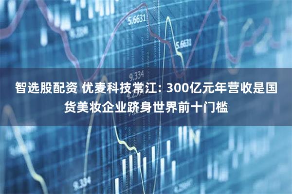 智选股配资 优麦科技常江: 300亿元年营收是国货美妆企业跻身世界前十门槛