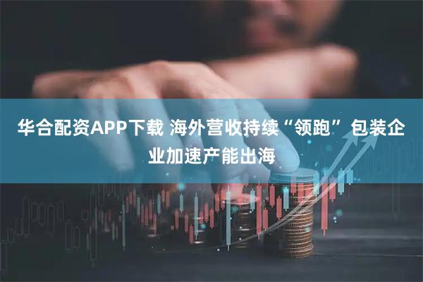 华合配资APP下载 海外营收持续“领跑” 包装企业加速产能出海
