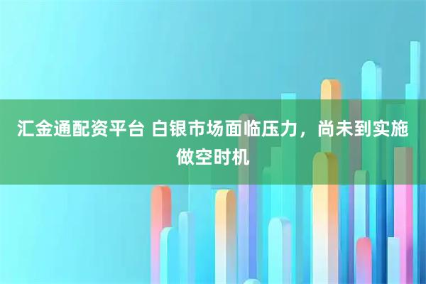 汇金通配资平台 白银市场面临压力，尚未到实施做空时机