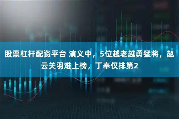 股票杠杆配资平台 演义中，5位越老越勇猛将，赵云关羽难上榜，丁奉仅排第2