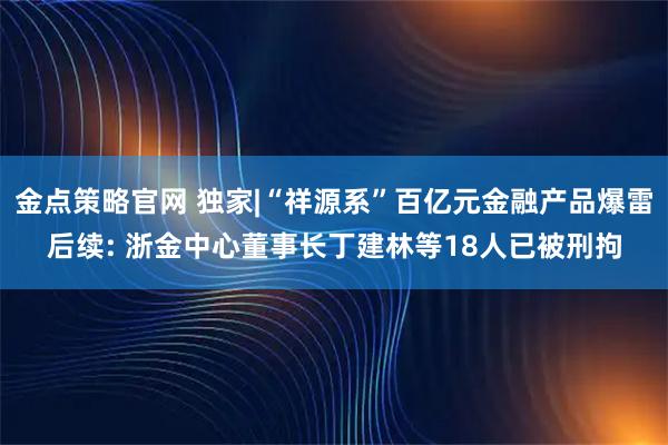 金点策略官网 独家|“祥源系”百亿元金融产品爆雷后续: 浙金中心董事长丁建林等18人已被刑拘