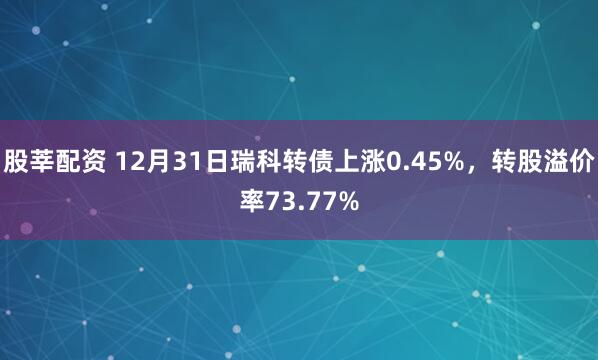股莘配资 12月31日瑞科转债上涨0.45%，转股溢价率73.77%