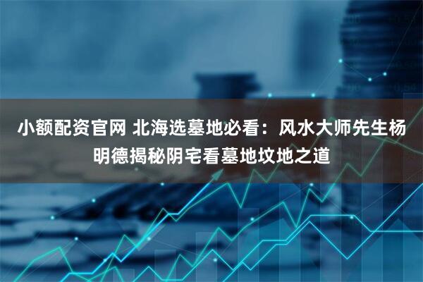 小额配资官网 北海选墓地必看：风水大师先生杨明德揭秘阴宅看墓地坟地之道