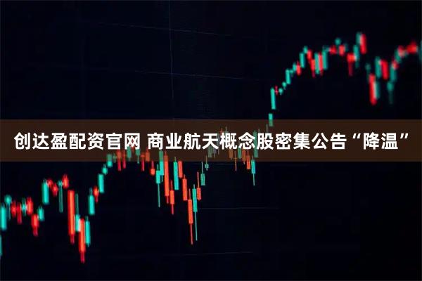 创达盈配资官网 商业航天概念股密集公告“降温”