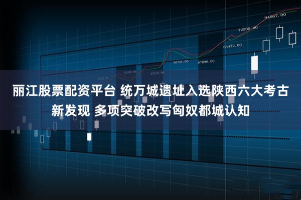 丽江股票配资平台 统万城遗址入选陕西六大考古新发现 多项突破改写匈奴都城认知