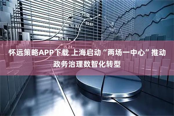 怀远策略APP下载 上海启动“两场一中心”推动政务治理数智化转型