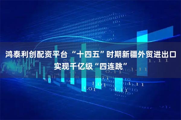 鸿泰利创配资平台 “十四五”时期新疆外贸进出口实现千亿级“四连跳”