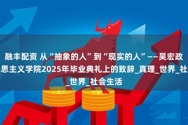 融丰配资 从“抽象的人”到“现实的人”——吴宏政在马克思主义学院2025年毕业典礼上的致辞_真理_世界_社会生活