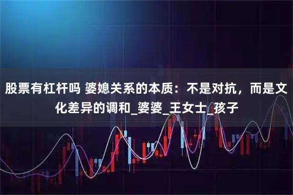 股票有杠杆吗 婆媳关系的本质：不是对抗，而是文化差异的调和_婆婆_王女士_孩子