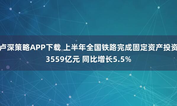 卢深策略APP下载 上半年全国铁路完成固定资产投资3559亿元 同比增长5.5%