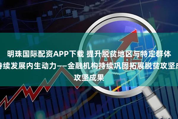 明珠国际配资APP下载 提升脱贫地区与特定群体可持续发展内生动力——金融机构持续巩固拓展脱贫攻坚成果