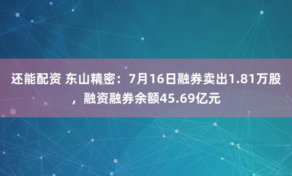 还能配资 东山精密：7月16日融券卖出1.81万股，融资融券余额45.69亿元