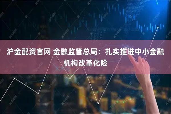 沪金配资官网 金融监管总局：扎实推进中小金融机构改革化险