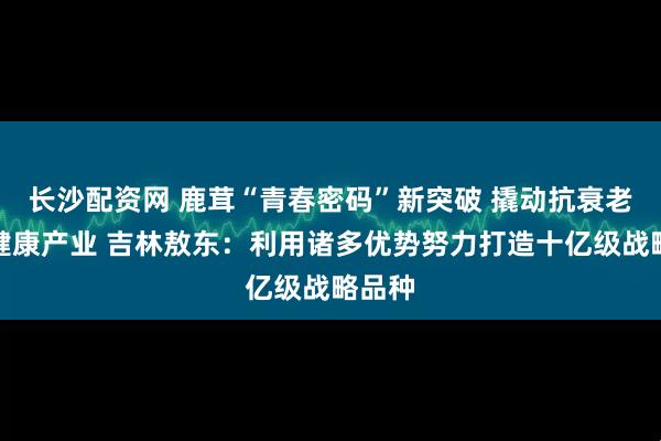 长沙配资网 鹿茸“青春密码”新突破 撬动抗衰老千亿健康产业 吉林敖东：利用诸多优势努力打造十亿级战略品种