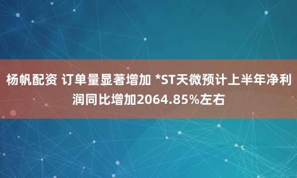 杨帆配资 订单量显著增加 *ST天微预计上半年净利润同比增加2064.85%左右