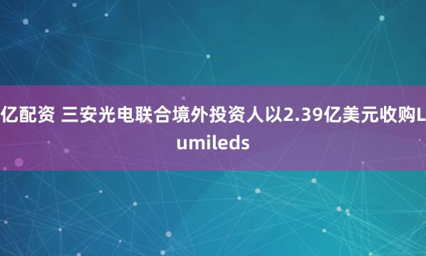 亿配资 三安光电联合境外投资人以2.39亿美元收购Lumileds