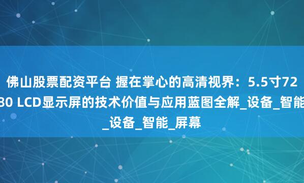佛山股票配资平台 握在掌心的高清视界：5.5寸720×1280 LCD显示屏的技术价值与应用蓝图全解_设备_智能_屏幕