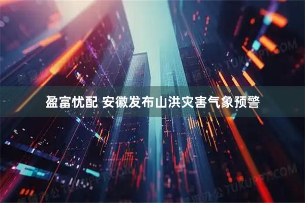 盈富忧配 安徽发布山洪灾害气象预警