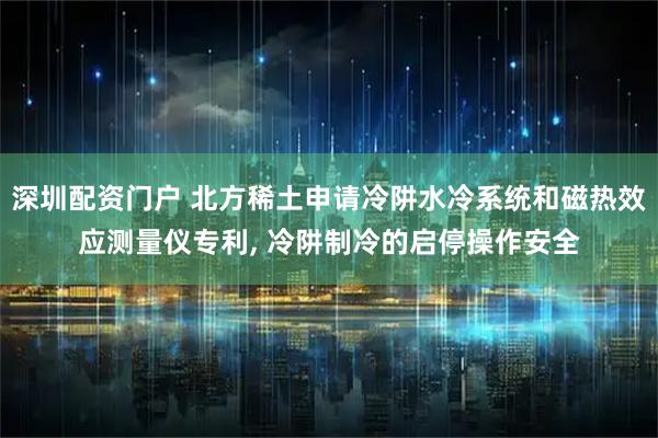 深圳配资门户 北方稀土申请冷阱水冷系统和磁热效应测量仪专利, 冷阱制冷的启停操作安全