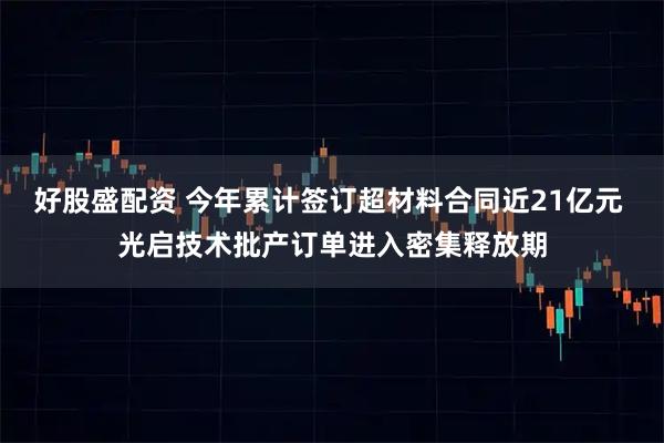 好股盛配资 今年累计签订超材料合同近21亿元 光启技术批产订单进入密集释放期
