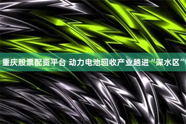 重庆股票配资平台 动力电池回收产业趟进“深水区”